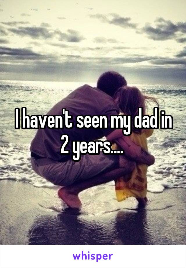 I haven't seen my dad in 2 years.... 