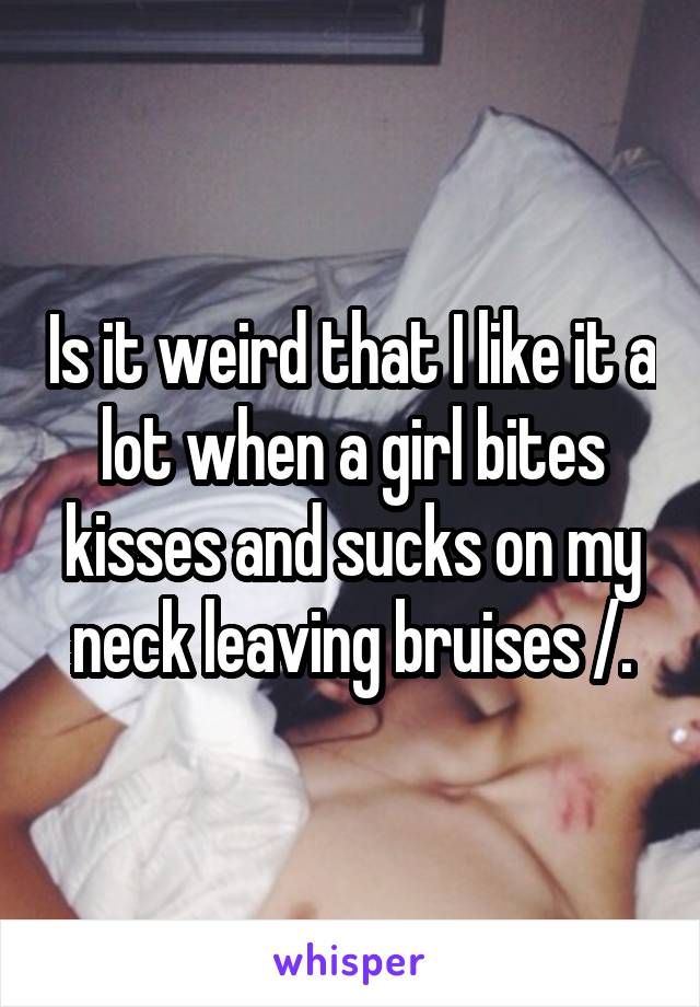 Is it weird that I like it a lot when a girl bites kisses and sucks on my neck leaving bruises /.\