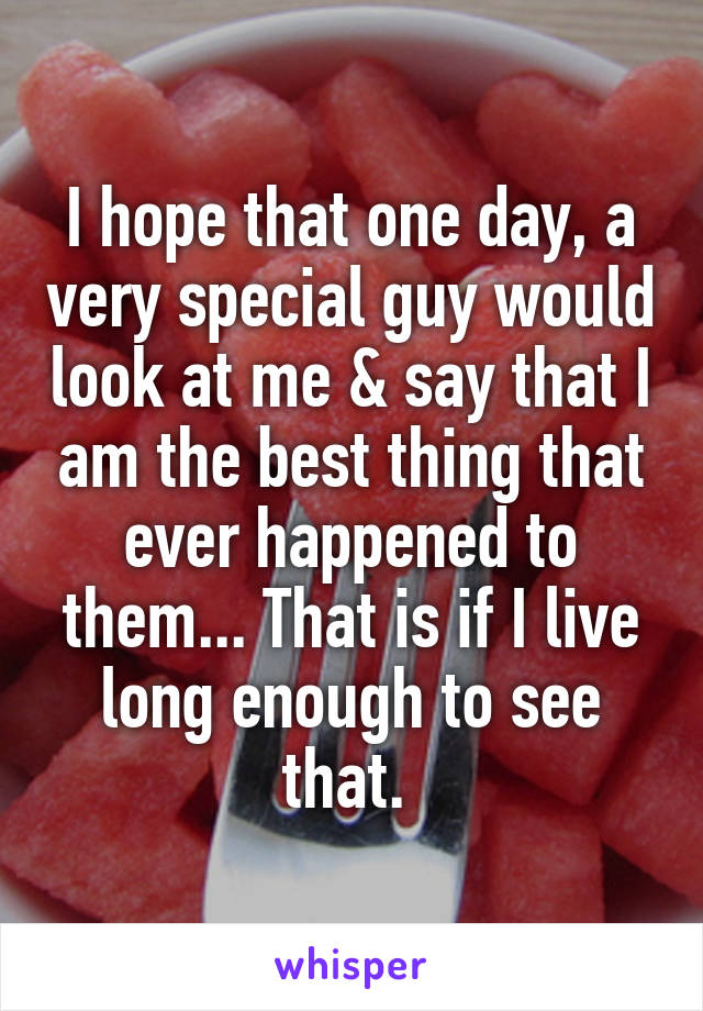 I hope that one day, a very special guy would look at me & say that I am the best thing that ever happened to them... That is if I live long enough to see that. 