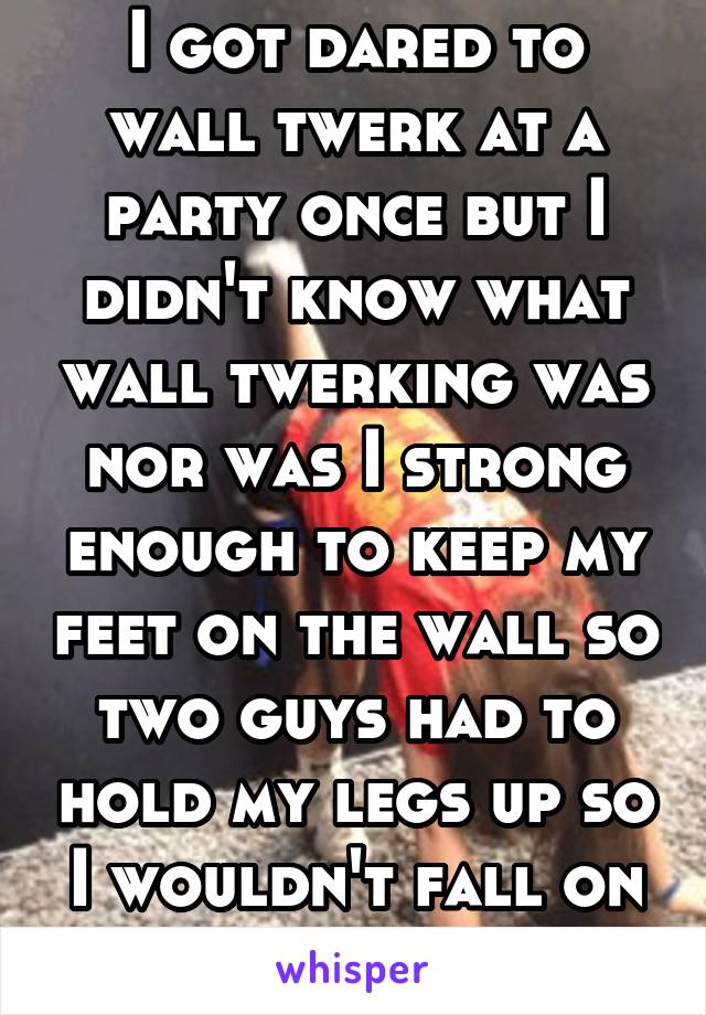 I got dared to wall twerk at a party once but I didn't know what wall twerking was nor was I strong enough to keep my feet on the wall so two guys had to hold my legs up so I wouldn't fall on my face