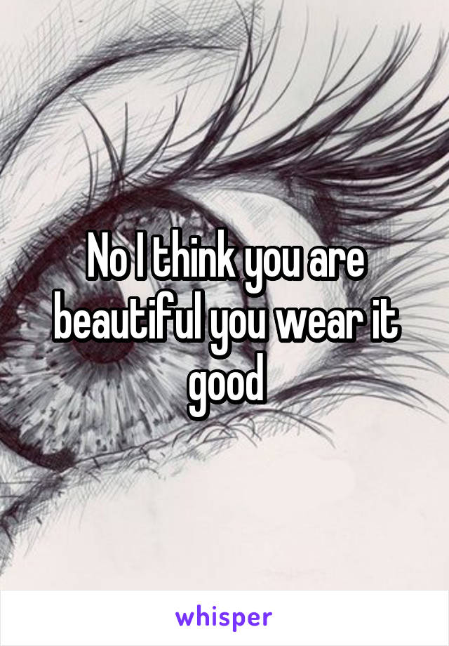 No I think you are beautiful you wear it good