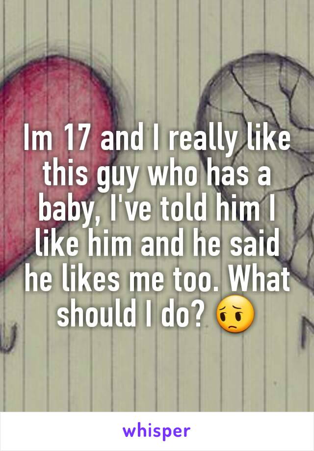 Im 17 and I really like this guy who has a baby, I've told him I like him and he said he likes me too. What should I do? 😔