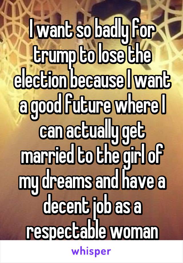 I want so badly for trump to lose the election because I want a good future where I can actually get married to the girl of my dreams and have a decent job as a respectable woman