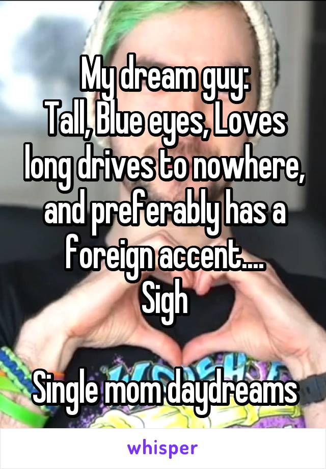 My dream guy:
Tall, Blue eyes, Loves long drives to nowhere, and preferably has a foreign accent....
Sigh

Single mom daydreams