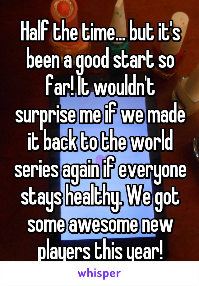 Half the time... but it's been a good start so far! It wouldn't surprise me if we made it back to the world series again if everyone stays healthy. We got some awesome new players this year!