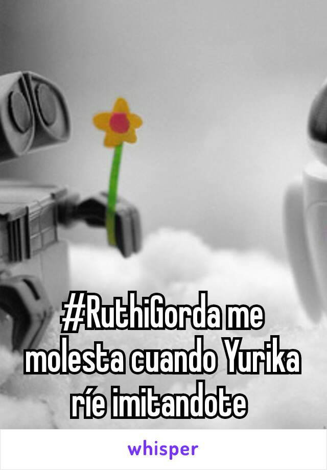 #RuthiGorda me molesta cuando Yurika ríe imitandote 