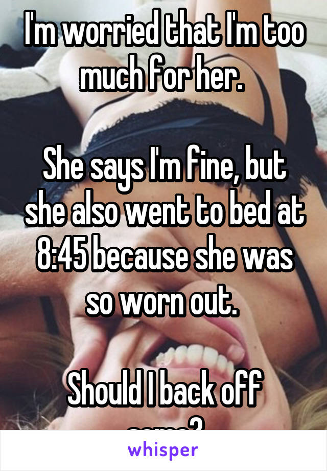 I'm worried that I'm too much for her. 

She says I'm fine, but she also went to bed at 8:45 because she was so worn out. 

Should I back off some?