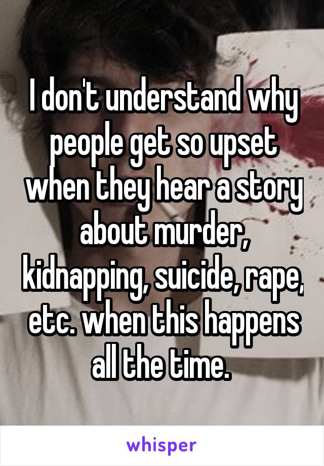 I don't understand why people get so upset when they hear a story about murder, kidnapping, suicide, rape, etc. when this happens all the time. 