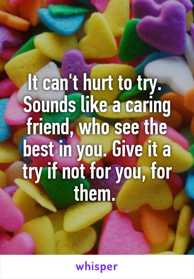 It can't hurt to try. 
Sounds like a caring friend, who see the best in you. Give it a try if not for you, for them. 