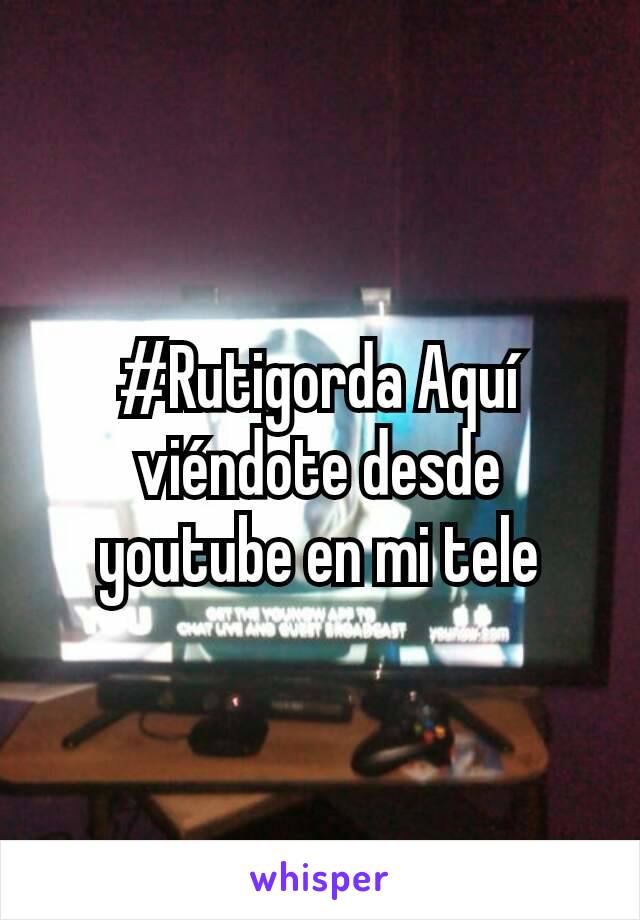 #Rutigorda Aquí viéndote desde youtube en mi tele