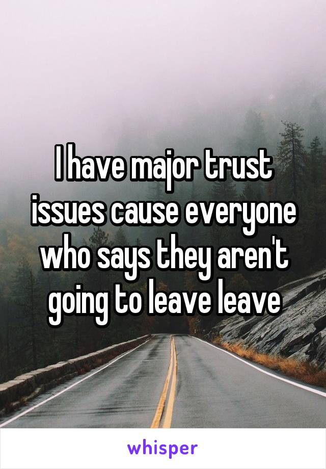 I have major trust issues cause everyone who says they aren't going to leave leave