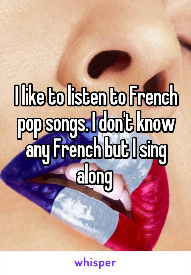 I like to listen to French pop songs. I don't know any French but I sing along 