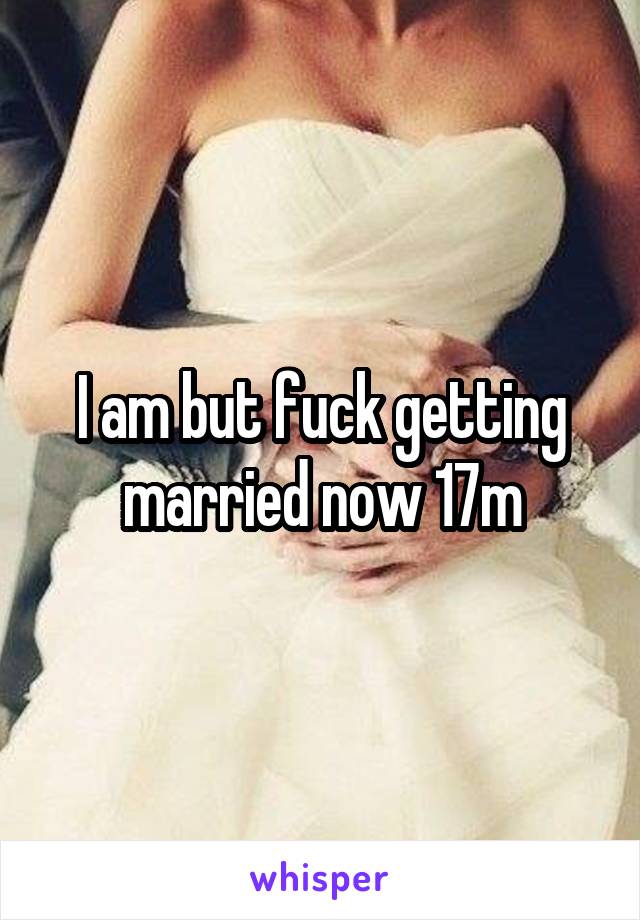 I am but fuck getting married now 17m