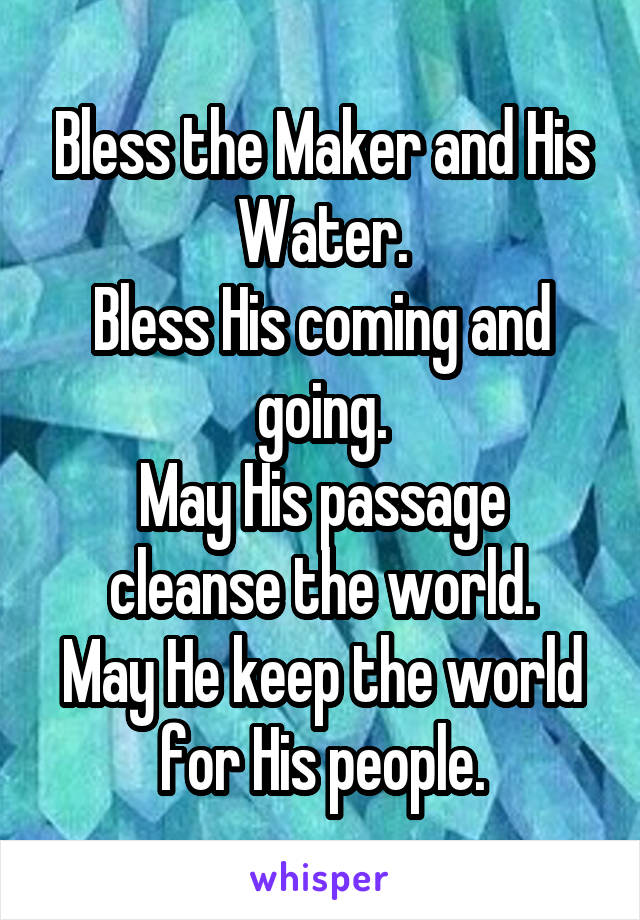 Bless the Maker and His Water.
Bless His coming and going.
May His passage cleanse the world.
May He keep the world for His people.