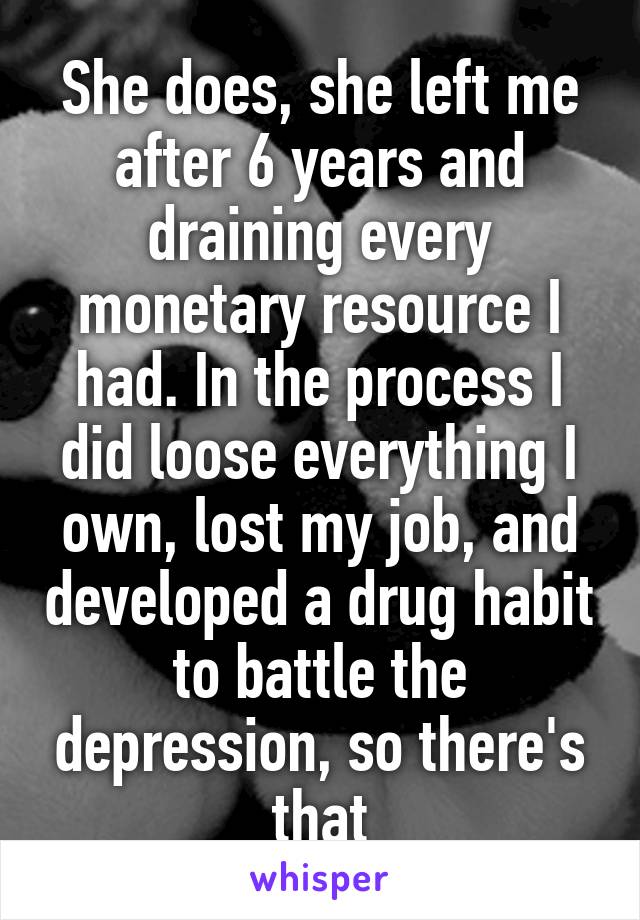 She does, she left me after 6 years and draining every monetary resource I had. In the process I did loose everything I own, lost my job, and developed a drug habit to battle the depression, so there's that