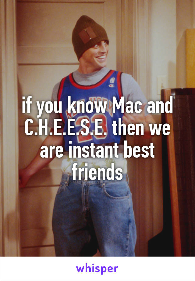 if you know Mac and C.H.E.E.S.E. then we are instant best friends