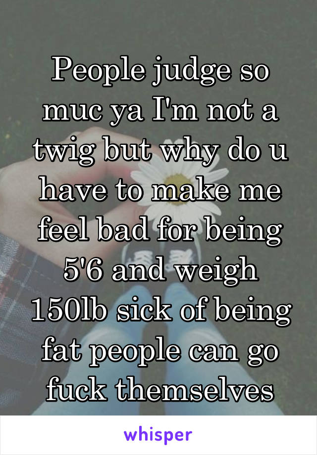 People judge so muc ya I'm not a twig but why do u have to make me feel bad for being 5'6 and weigh 150lb sick of being fat people can go fuck themselves