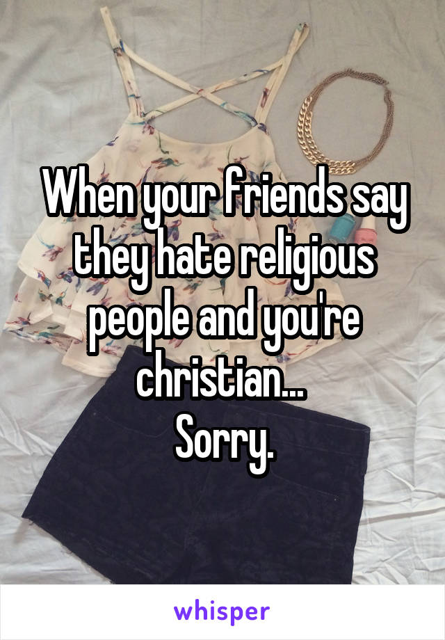 When your friends say they hate religious people and you're christian... 
Sorry.