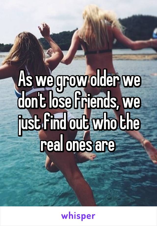 As we grow older we don't lose friends, we just find out who the real ones are 