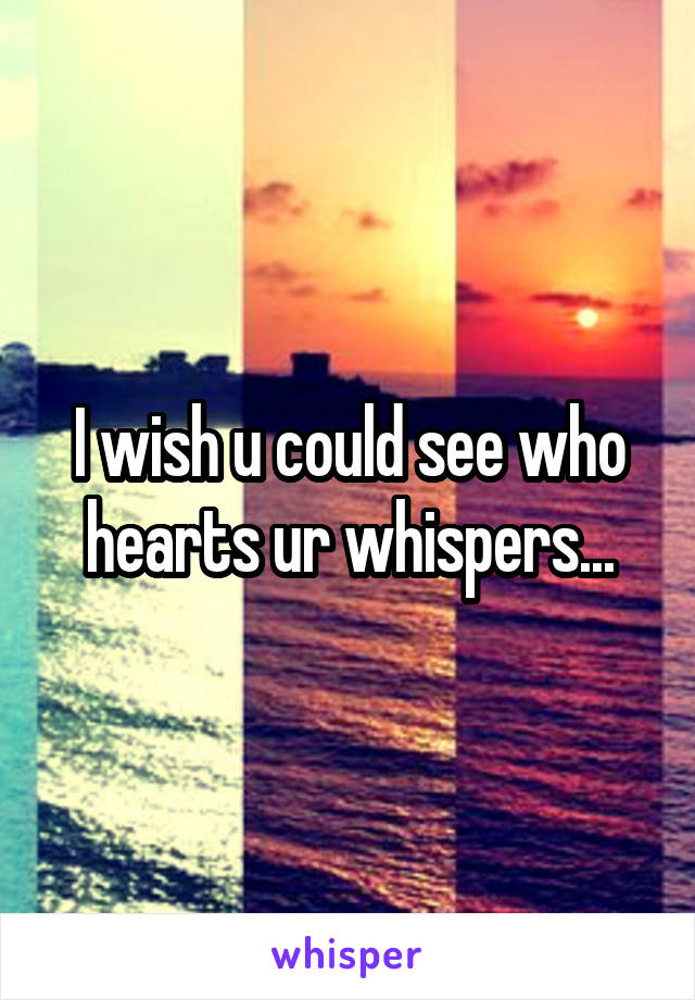 I wish u could see who hearts ur whispers...