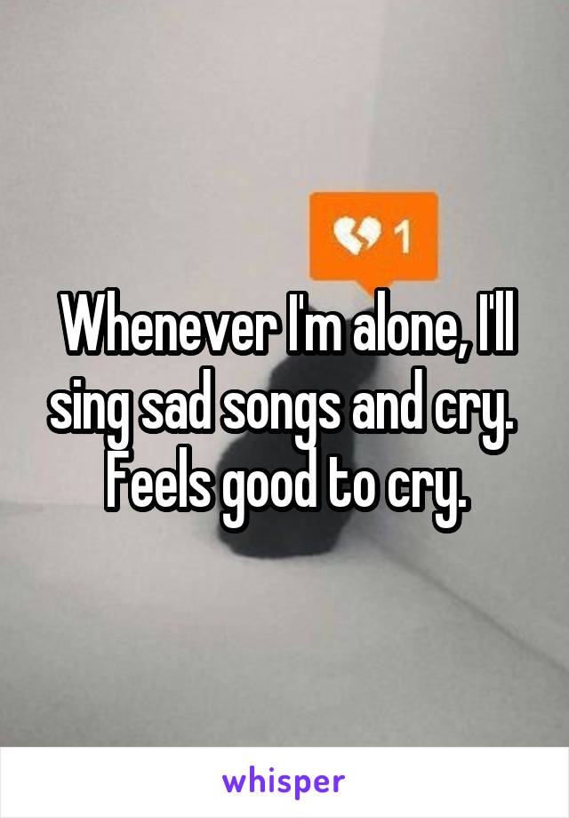 Whenever I'm alone, I'll sing sad songs and cry. 
Feels good to cry.