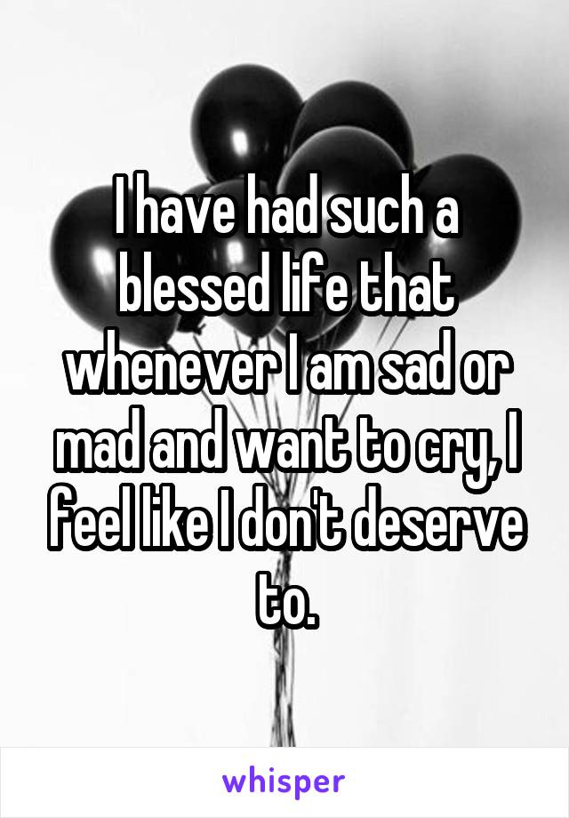 I have had such a blessed life that whenever I am sad or mad and want to cry, I feel like I don't deserve to.