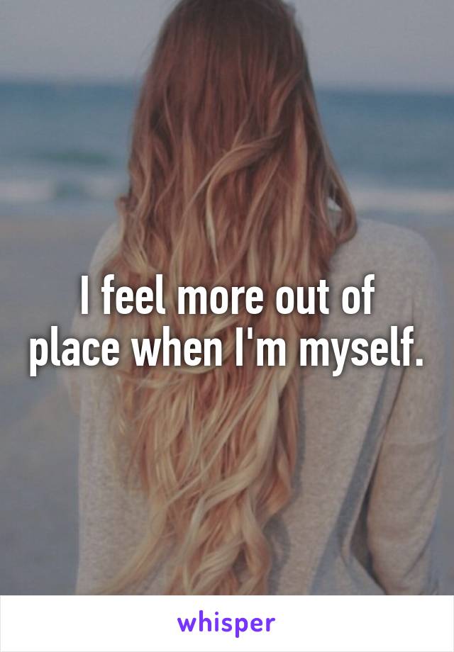 I feel more out of place when I'm myself.