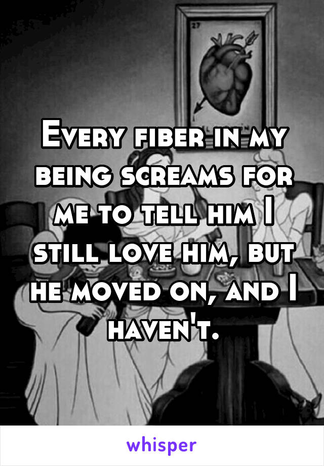 Every fiber in my being screams for me to tell him I still love him, but he moved on, and I haven't.