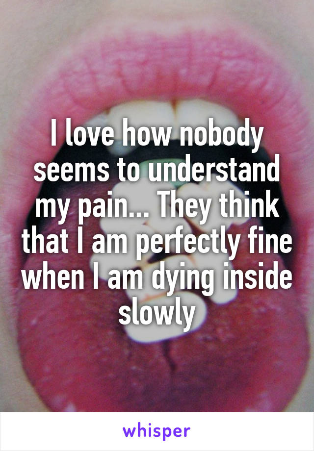 I love how nobody seems to understand my pain... They think that I am perfectly fine when I am dying inside slowly