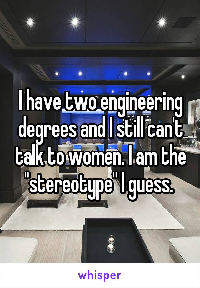 I have two engineering degrees and I still can't talk to women. I am the "stereotype" I guess. 