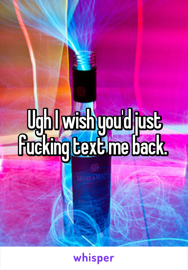 Ugh I wish you'd just fucking text me back. 