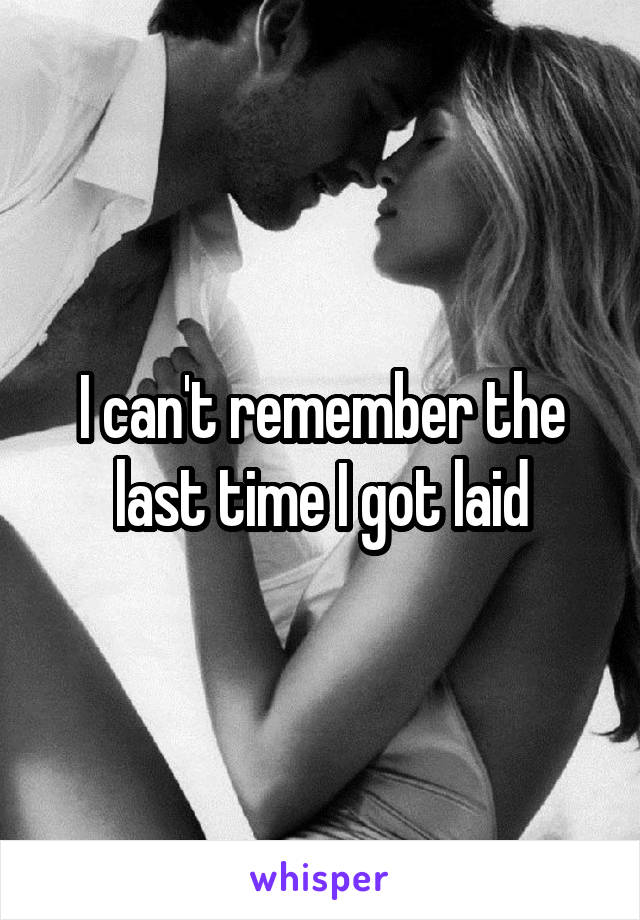 I can't remember the last time I got laid