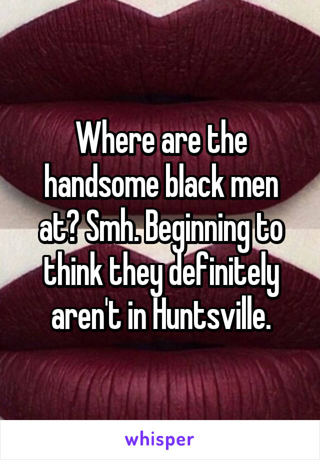 Where are the handsome black men at? Smh. Beginning to think they definitely aren't in Huntsville.