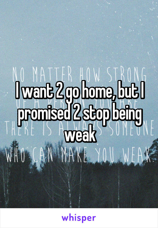 I want 2 go home, but I promised 2 stop being weak