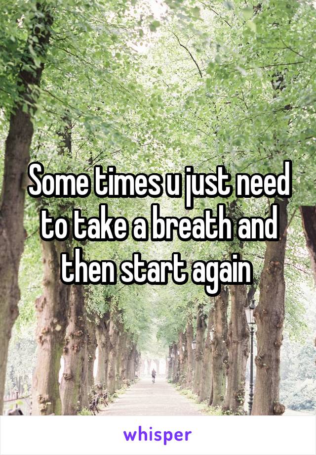 Some times u just need to take a breath and then start again 