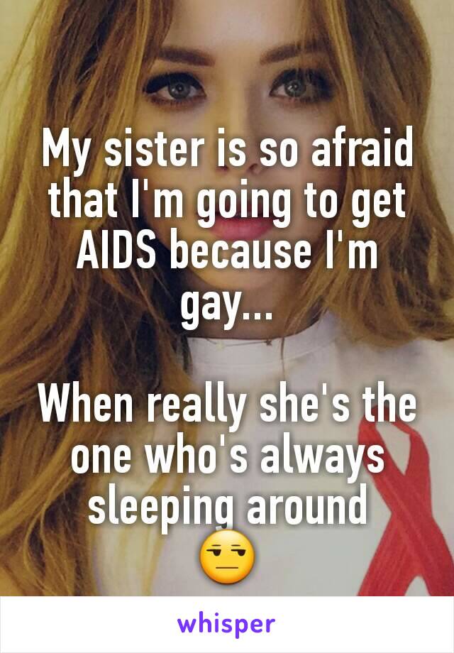 My sister is so afraid that I'm going to get AIDS because I'm gay...

When really she's the one who's always sleeping around
😒