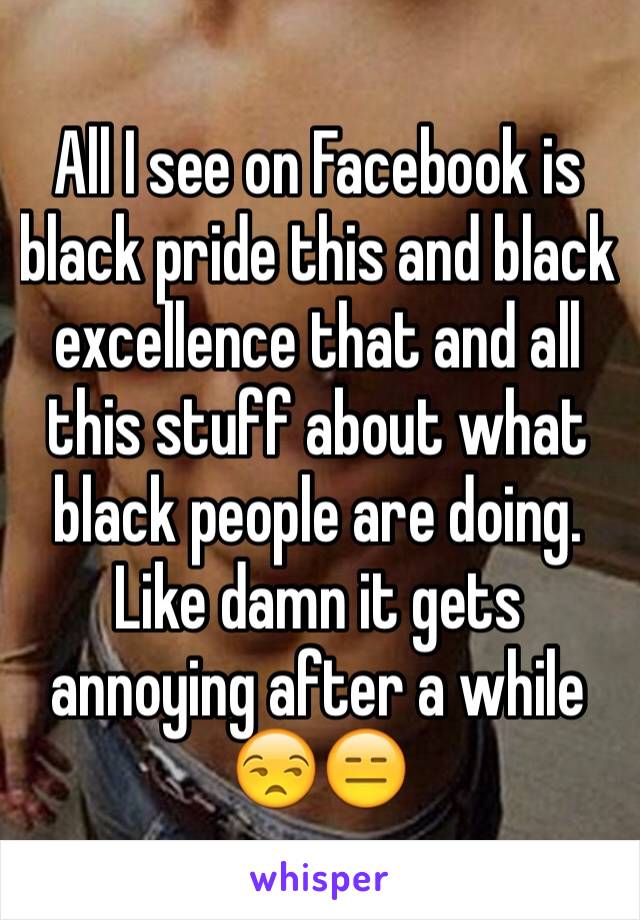 All I see on Facebook is black pride this and black excellence that and all this stuff about what black people are doing. Like damn it gets annoying after a while 😒😑