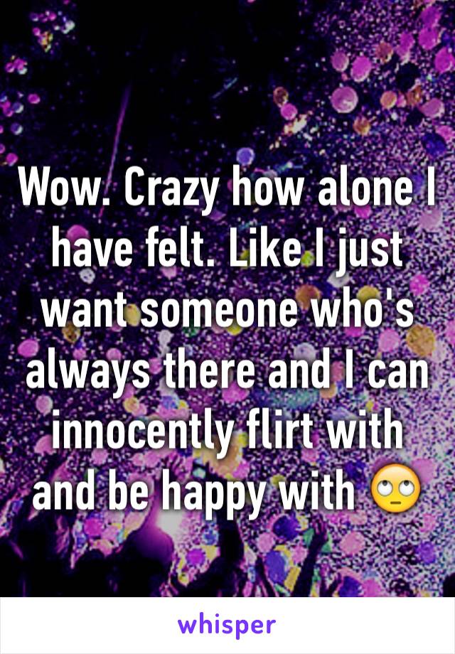 Wow. Crazy how alone I have felt. Like I just want someone who's always there and I can innocently flirt with and be happy with 🙄