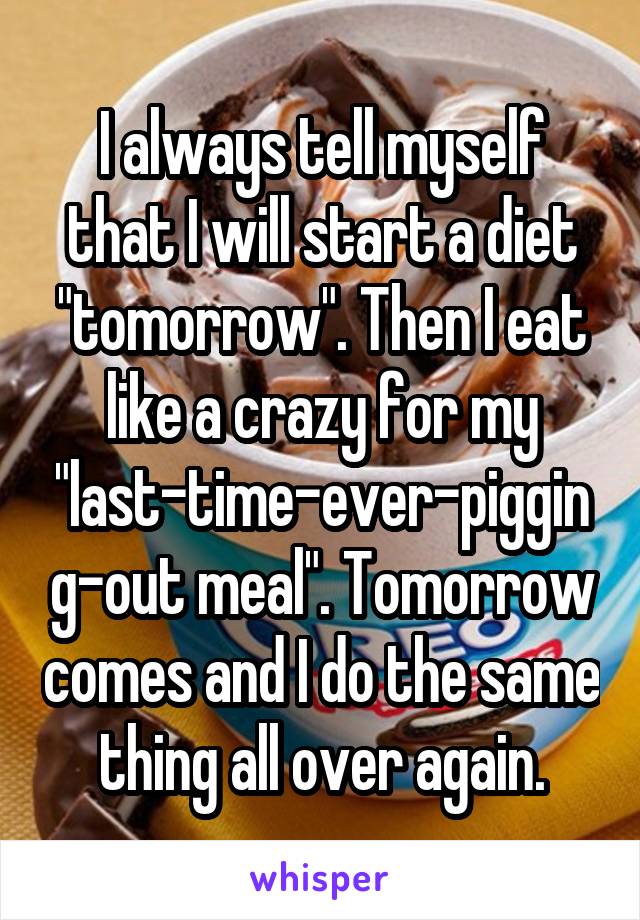 I always tell myself that I will start a diet "tomorrow". Then I eat like a crazy for my "last-time-ever-pigging-out meal". Tomorrow comes and I do the same thing all over again.