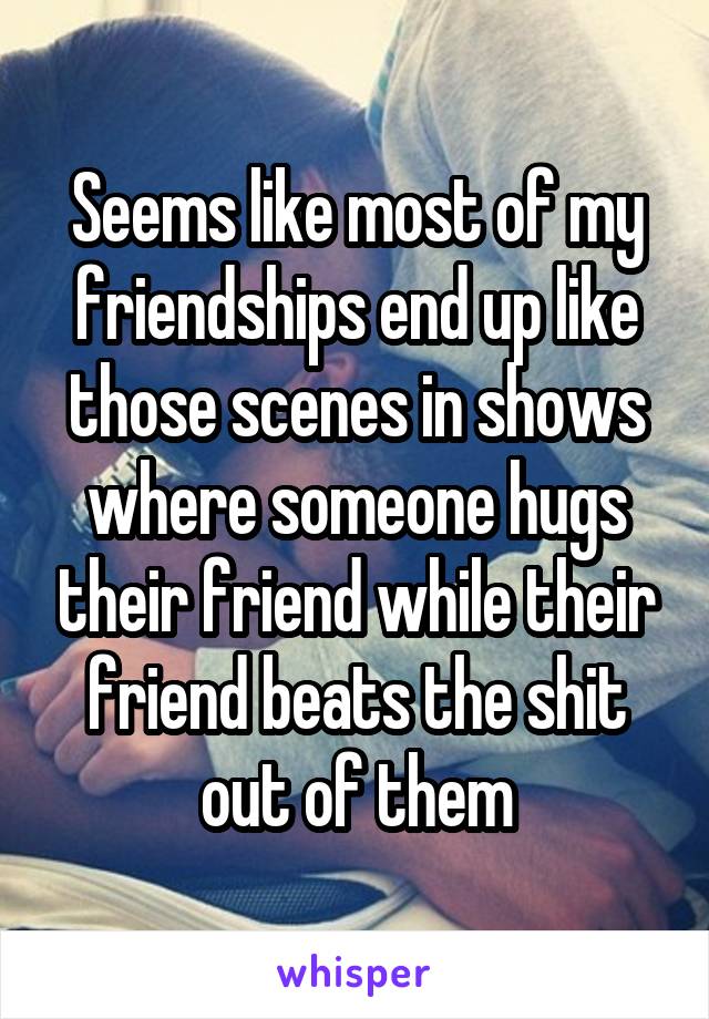 Seems like most of my friendships end up like those scenes in shows where someone hugs their friend while their friend beats the shit out of them