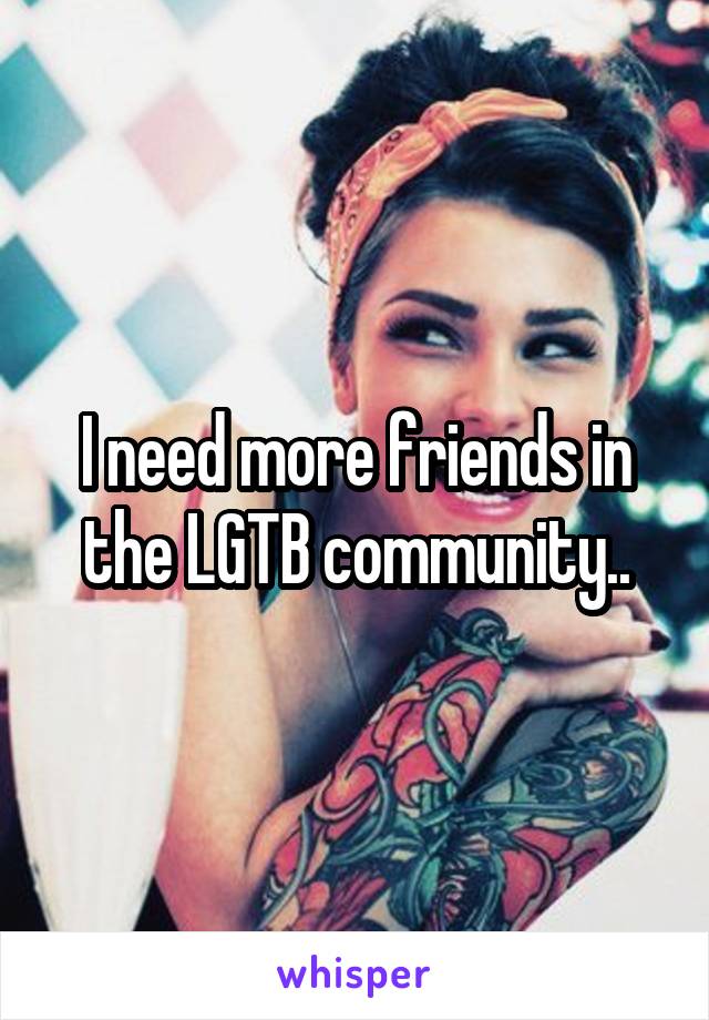 I need more friends in the LGTB community..