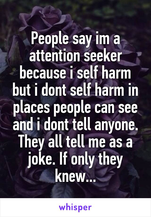 People say im a attention seeker because i self harm but i dont self harm in places people can see and i dont tell anyone. They all tell me as a joke. If only they knew...