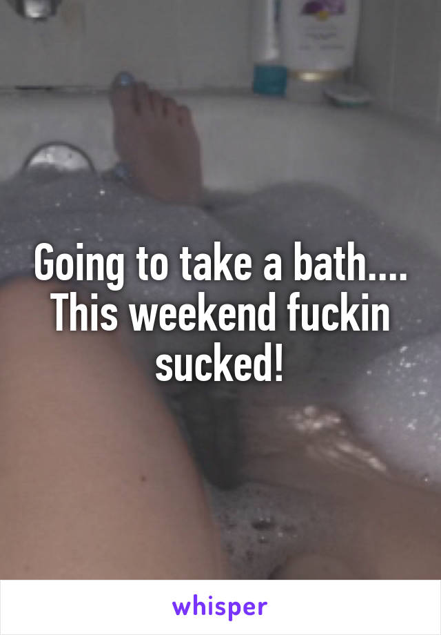 Going to take a bath....
This weekend fuckin sucked!