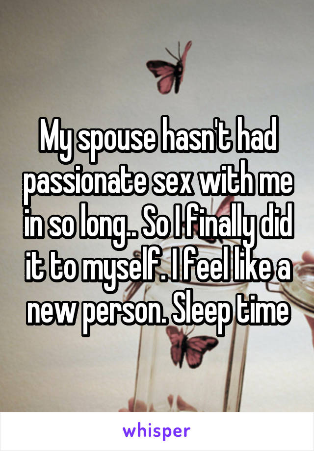 My spouse hasn't had passionate sex with me in so long.. So I finally did it to myself. I feel like a new person. Sleep time