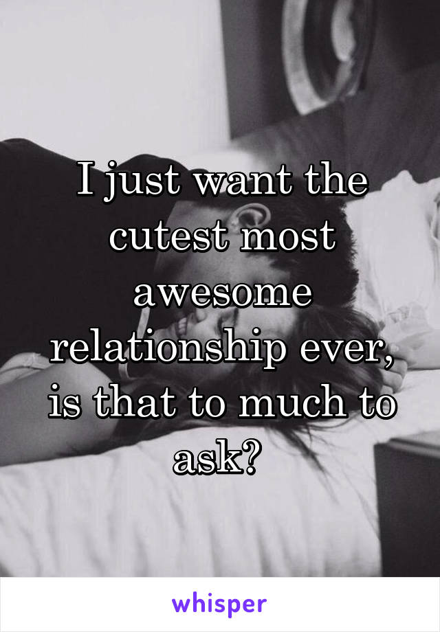 I just want the cutest most awesome relationship ever, is that to much to ask? 