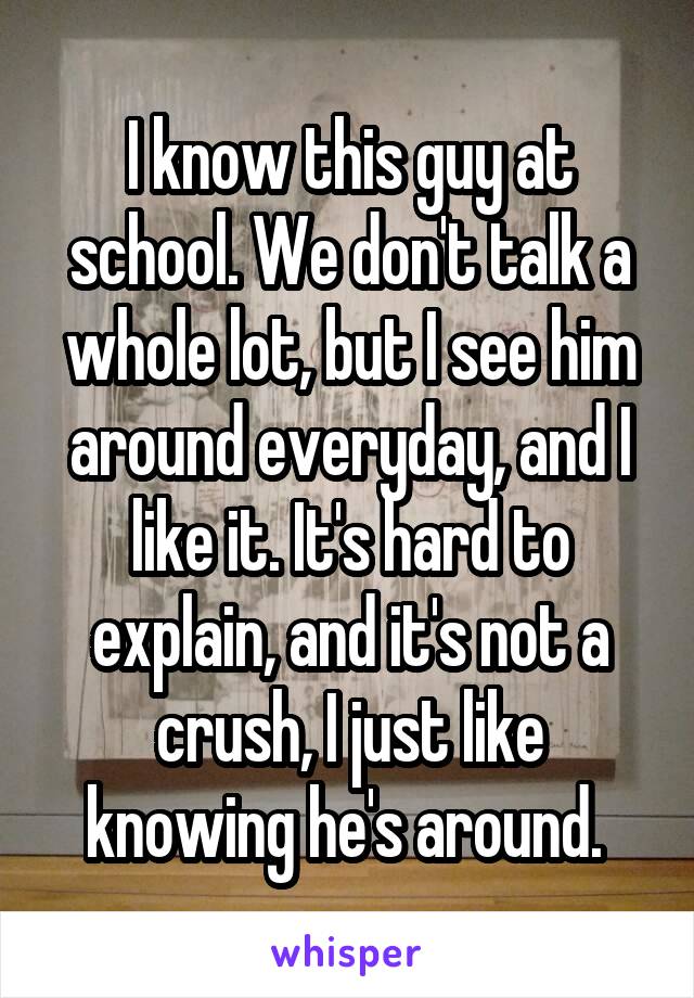 I know this guy at school. We don't talk a whole lot, but I see him around everyday, and I like it. It's hard to explain, and it's not a crush, I just like knowing he's around. 