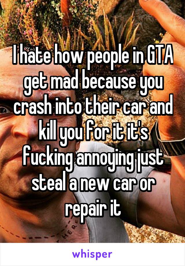 I hate how people in GTA get mad because you crash into their car and kill you for it it's fucking annoying just steal a new car or repair it