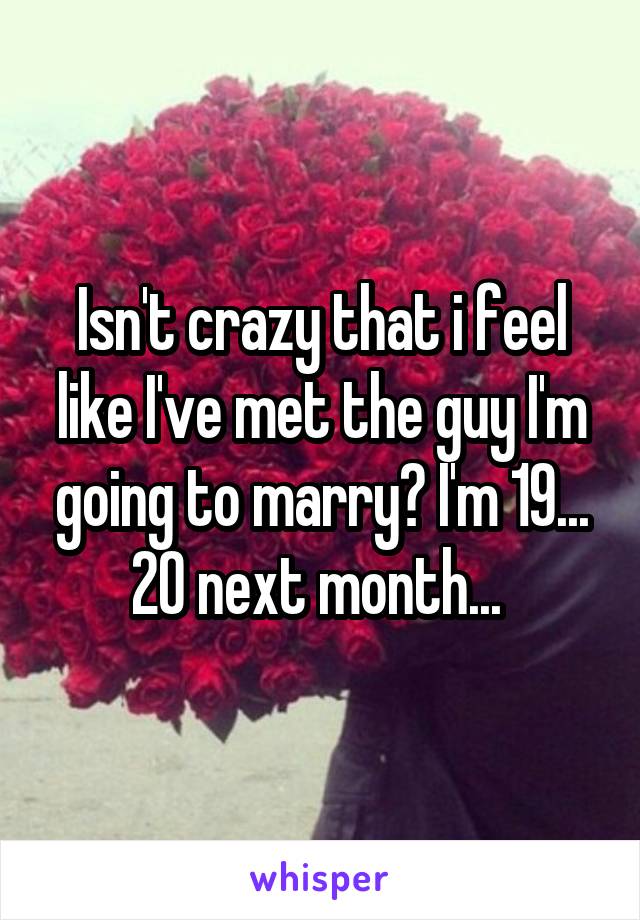 Isn't crazy that i feel like I've met the guy I'm going to marry? I'm 19... 20 next month... 