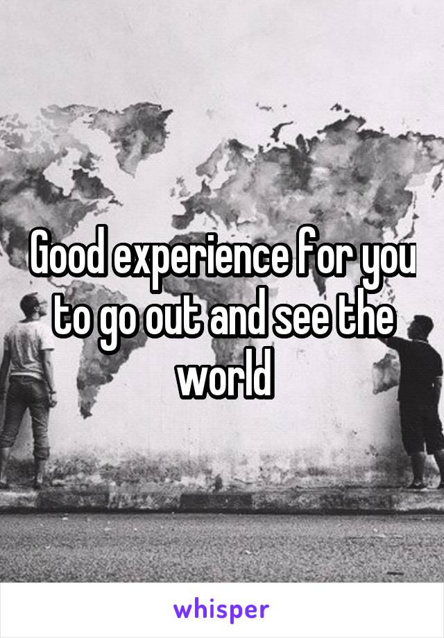 Good experience for you to go out and see the world