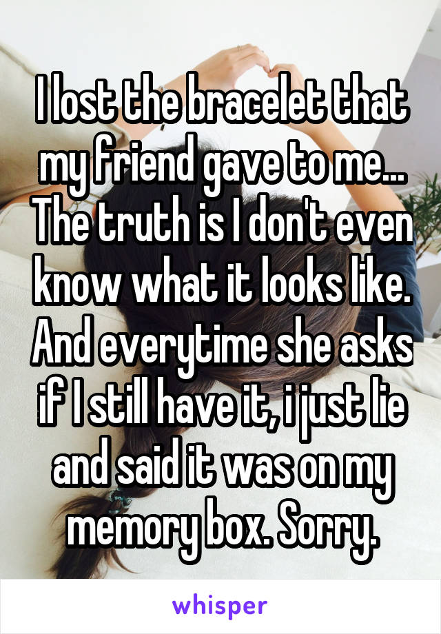 I lost the bracelet that my friend gave to me... The truth is I don't even know what it looks like. And everytime she asks if I still have it, i just lie and said it was on my memory box. Sorry.